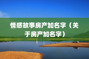 情感故事房产加名字（关于房产加名字）